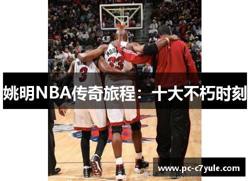 姚明NBA传奇旅程：十大不朽时刻