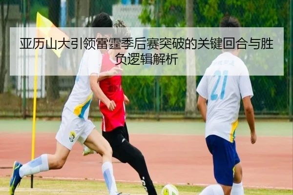 亚历山大引领雷霆季后赛突破的关键回合与胜负逻辑解析